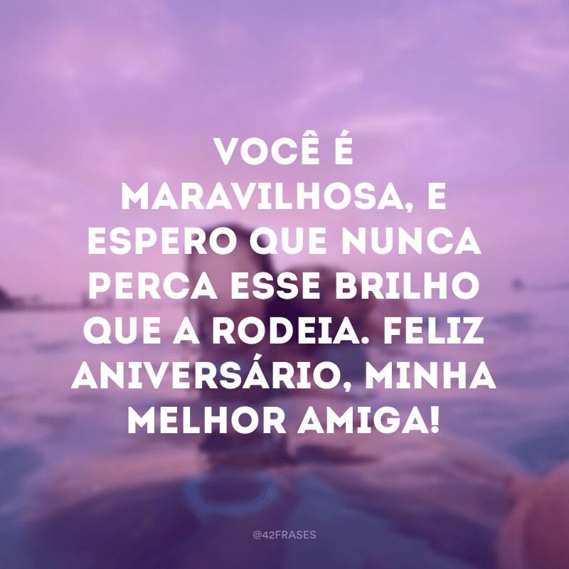 Você é maravilhosa, e espero que nunca perca esse brilho que a rodeia. Feliz aniversário, minha melhor amiga!