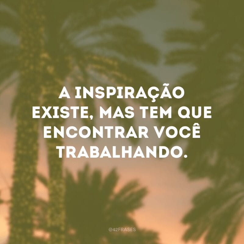 A inspiração existe, mas tem que encontrar você trabalhando.