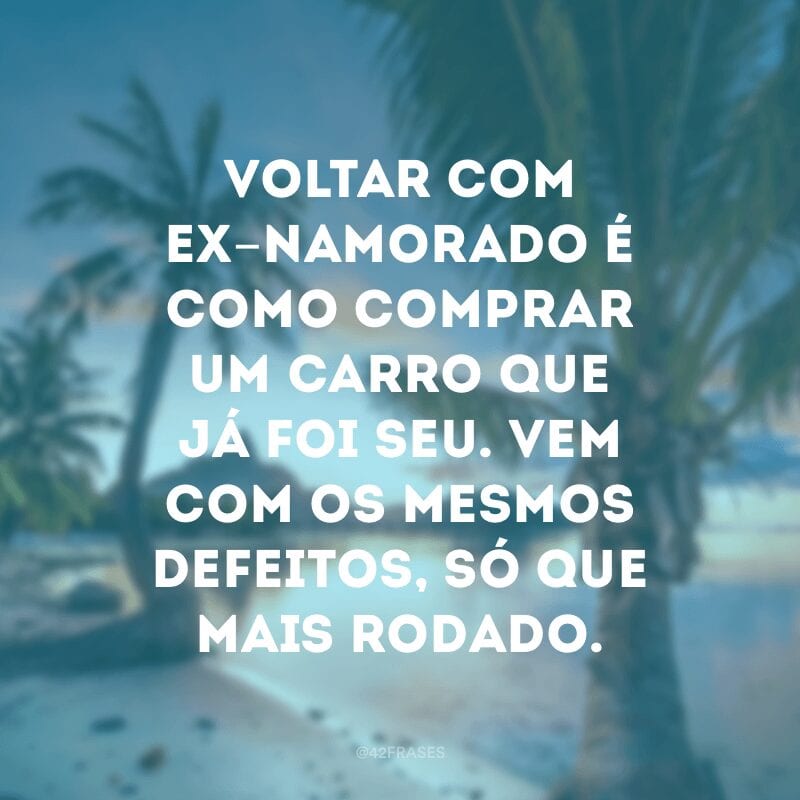 Voltar com ex-namorado é como comprar um carro que já foi seu. Vem com os mesmos defeitos, só que mais rodado.