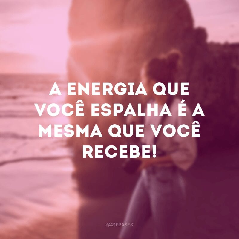 A energia que você espalha é a mesma que você recebe!