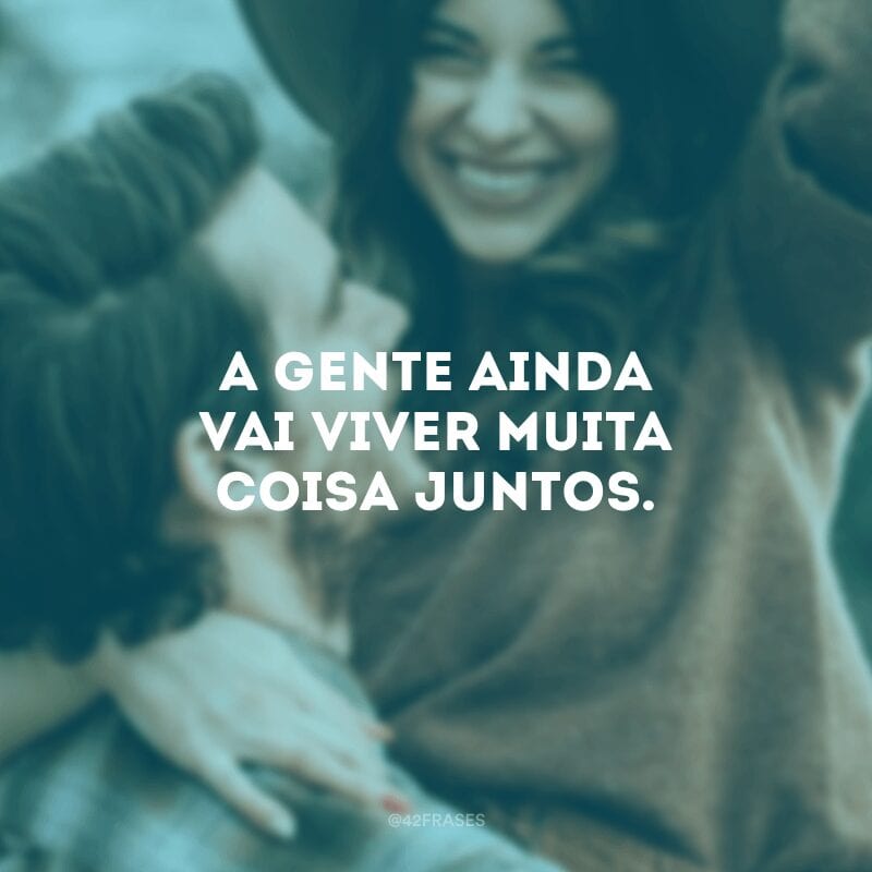 A gente ainda vai viver muita coisa juntos.