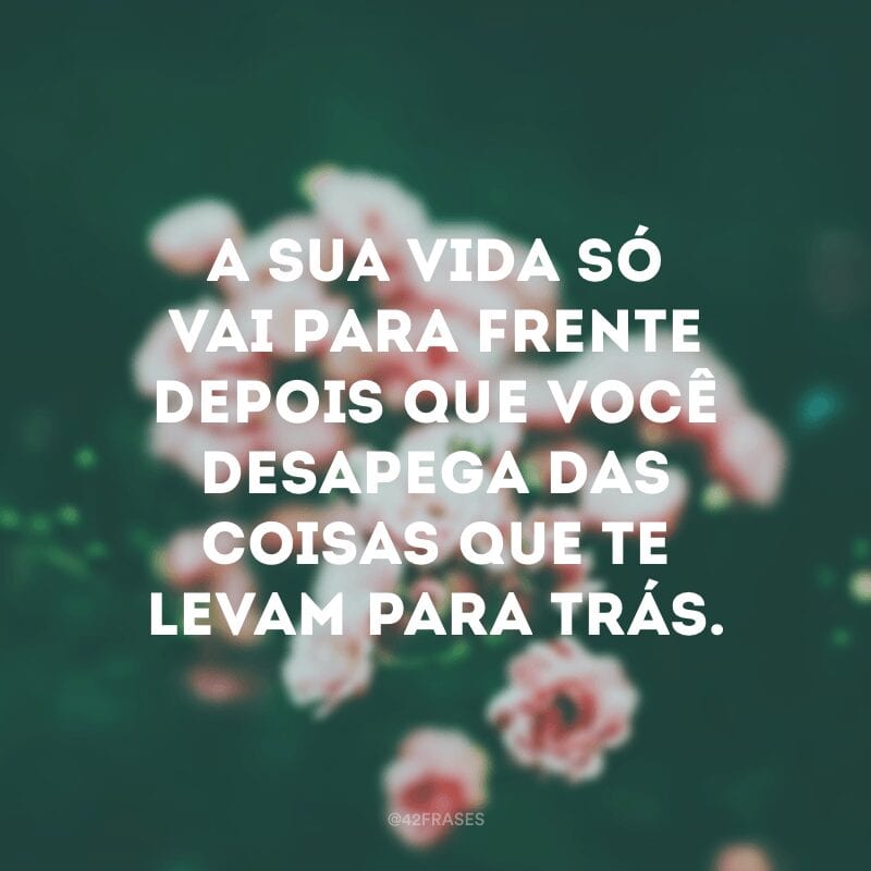 A sua vida só vai para frente depois que você desapega das coisas que te levam para trás.