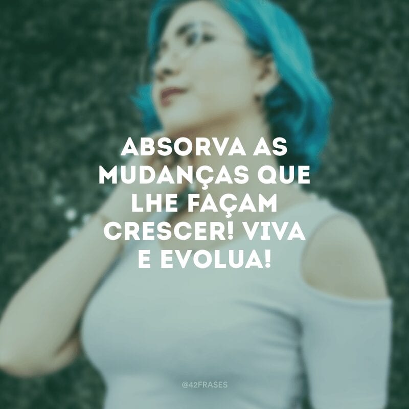 Absorva as mudanças que lhe façam crescer! Viva e evolua!