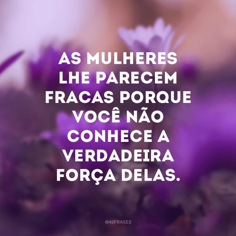 As mulheres lhe parecem fracas porque você não conhece a verdadeira força delas.