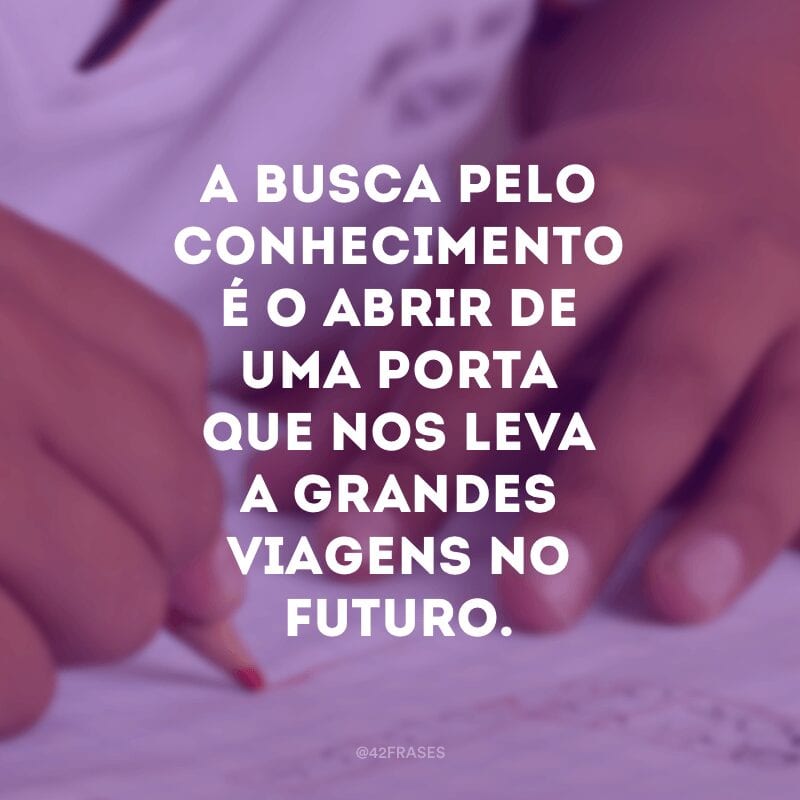 A busca pelo conhecimento é o abrir de uma porta que nos leva a grandes viagens no futuro.