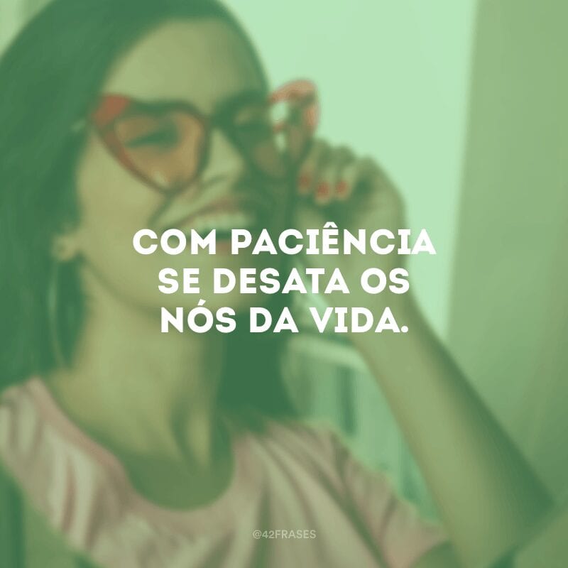 Com paciência se desata os nós da vida.