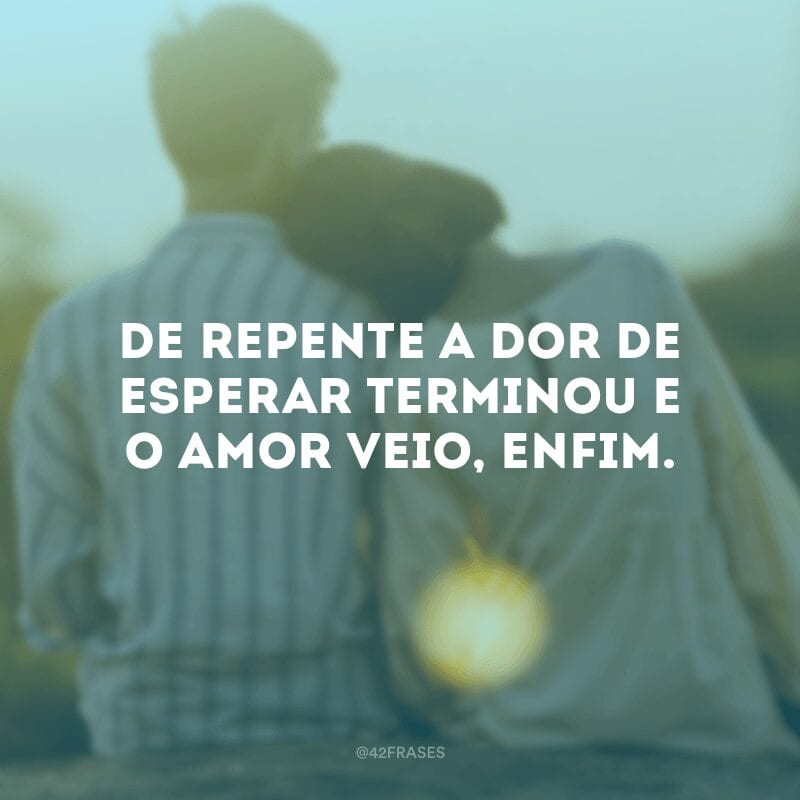 De repente a dor de esperar terminou e o amor veio, enfim.