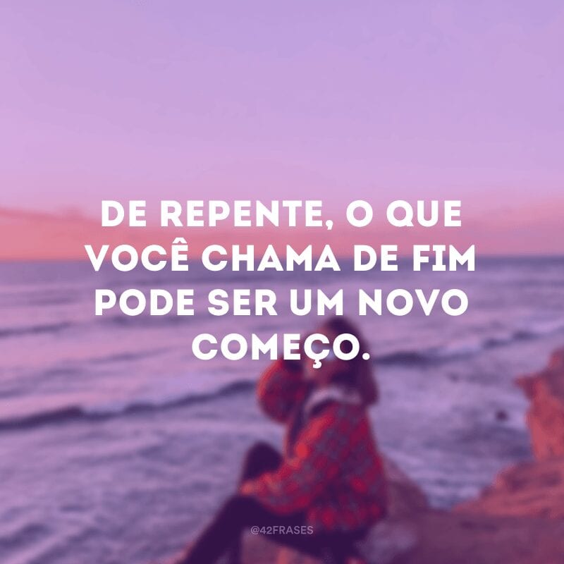 De repente, o que você chama de fim pode ser um novo começo.