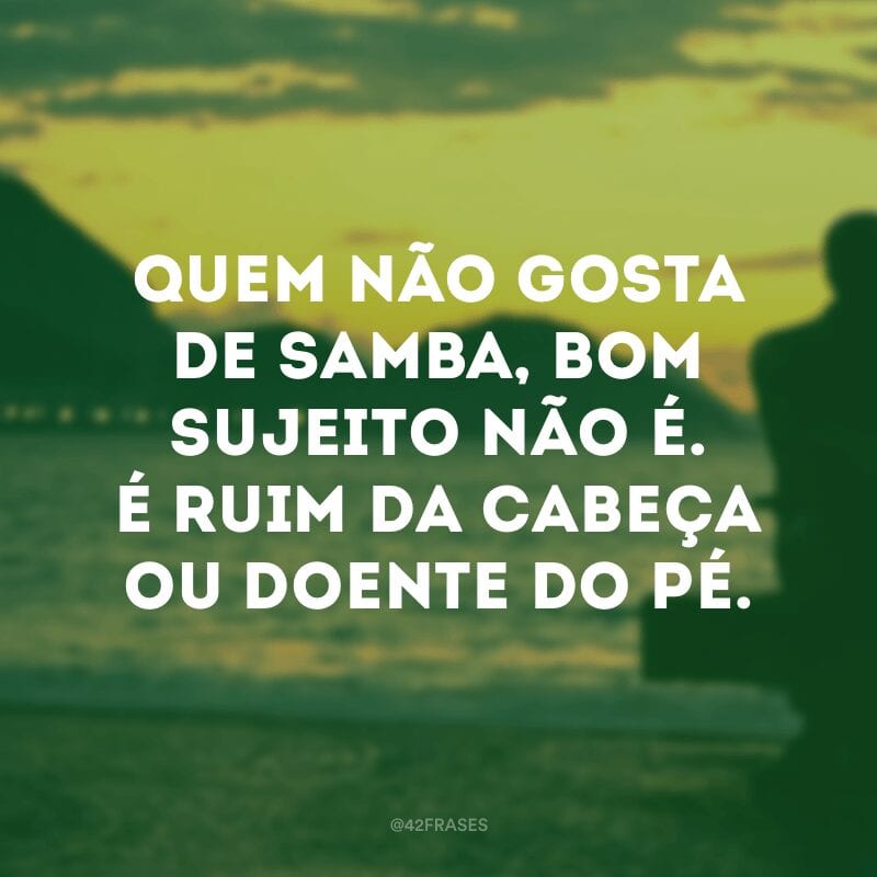 Quem não gosta de samba, bom sujeito não é. É ruim da cabeça ou doente do pé.