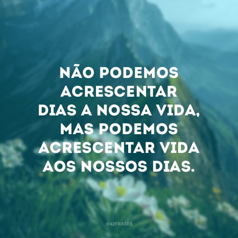 Não podemos acrescentar dias a nossa vida, mas podemos acrescentar vida aos nossos dias.