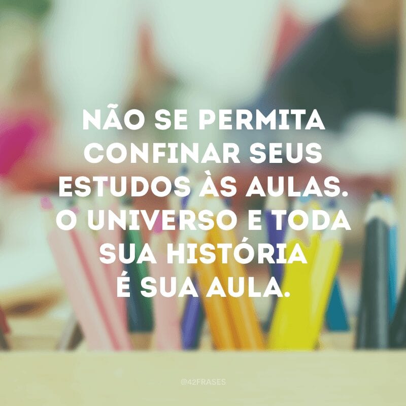 Não se permita confinar seus estudos às aulas. O universo e toda sua história é sua aula.