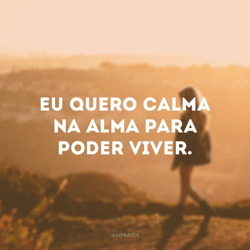 Eu quero calma na alma para poder viver.