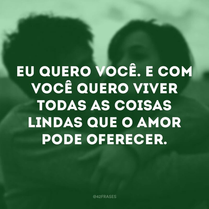 Eu quero você. E com você quero viver todas as coisas lindas que o amor pode oferecer.