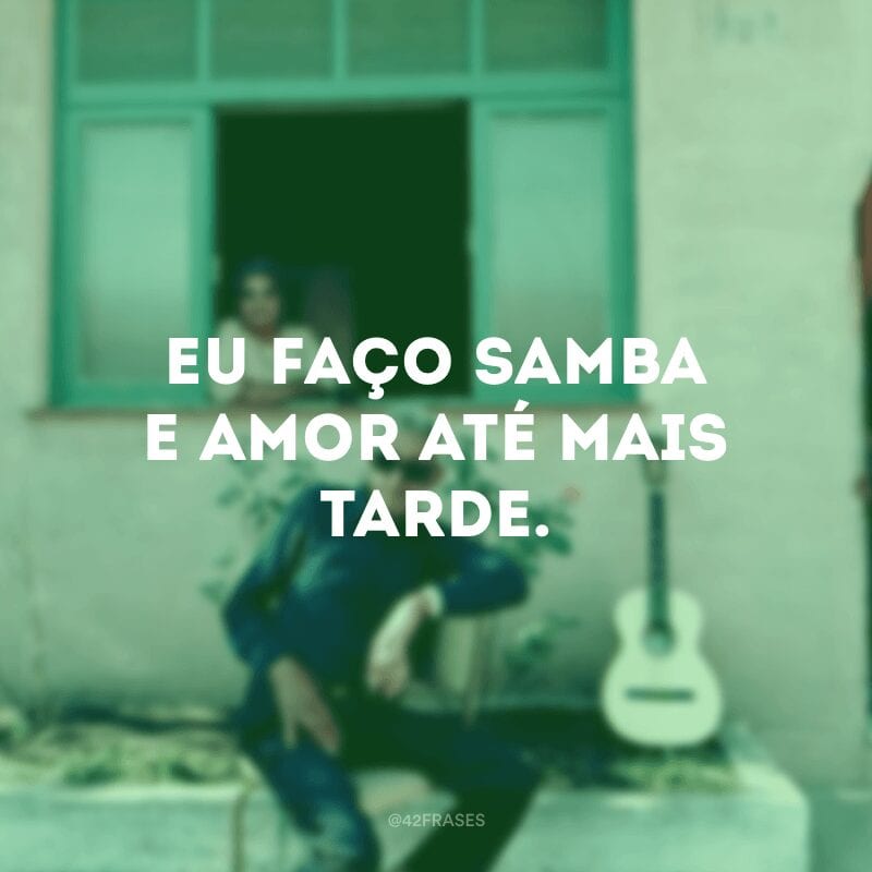 Eu faço samba e amor até mais tarde.