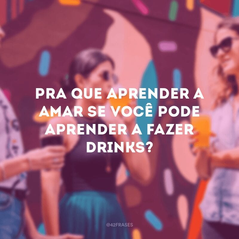 Pra que aprender a amar se você pode aprender a fazer drinks?