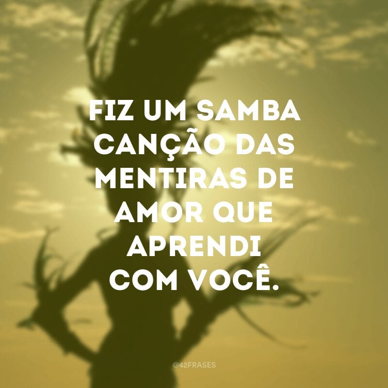 Fiz um samba canção das mentiras de amor que aprendi com você.