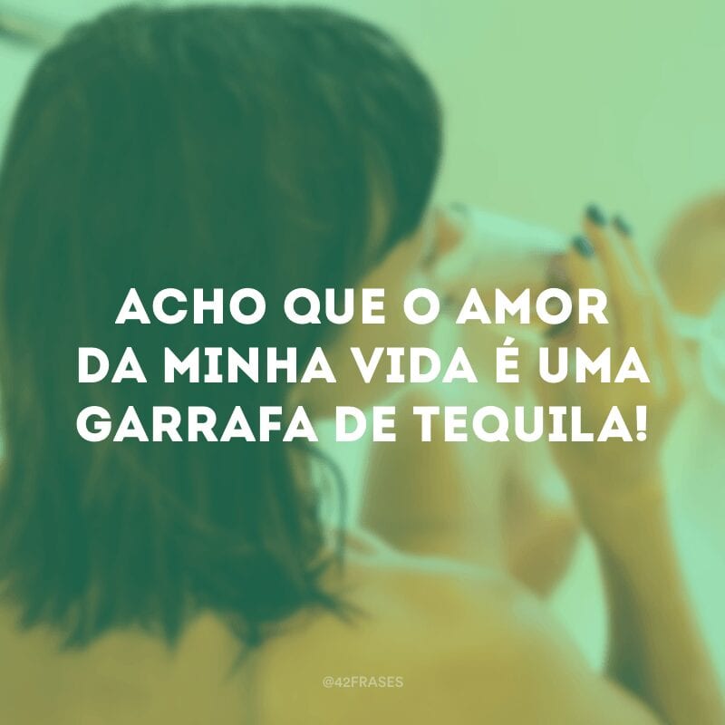 Acho que o amor da minha vida é uma garrafa de tequila!