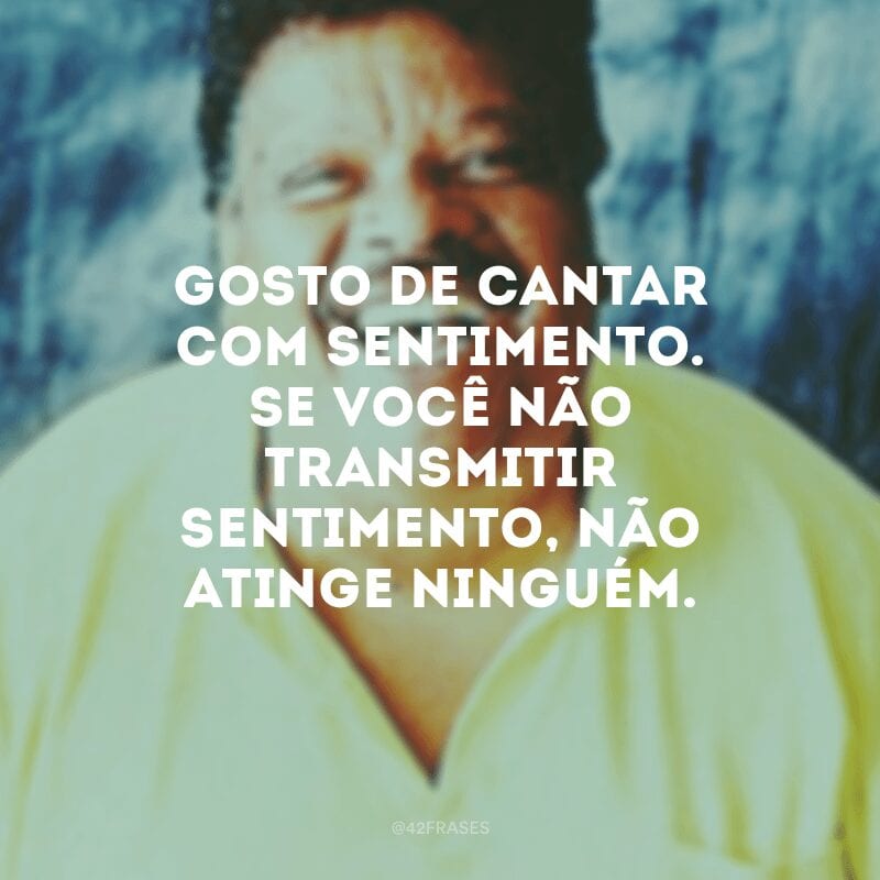 Gosto de cantar com sentimento. Se você não transmitir sentimento, não atinge ninguém.