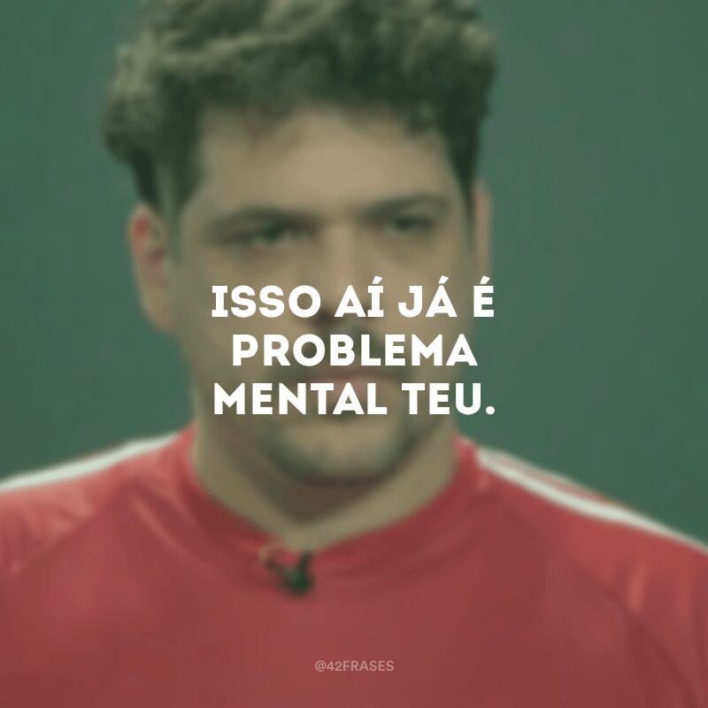 Isso aí já é problema mental teu.

