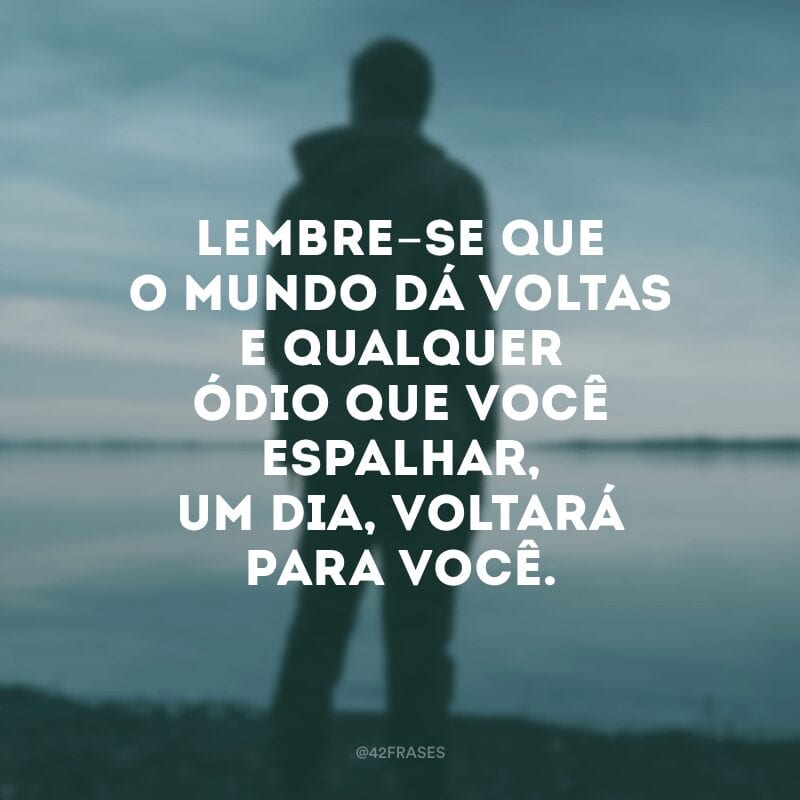 Lembre-se que o mundo dá voltas e qualquer ódio que você espalhar, um dia, voltará para você.