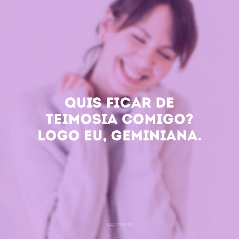 Quis ficar de teimosia comigo? Logo eu, geminiana.