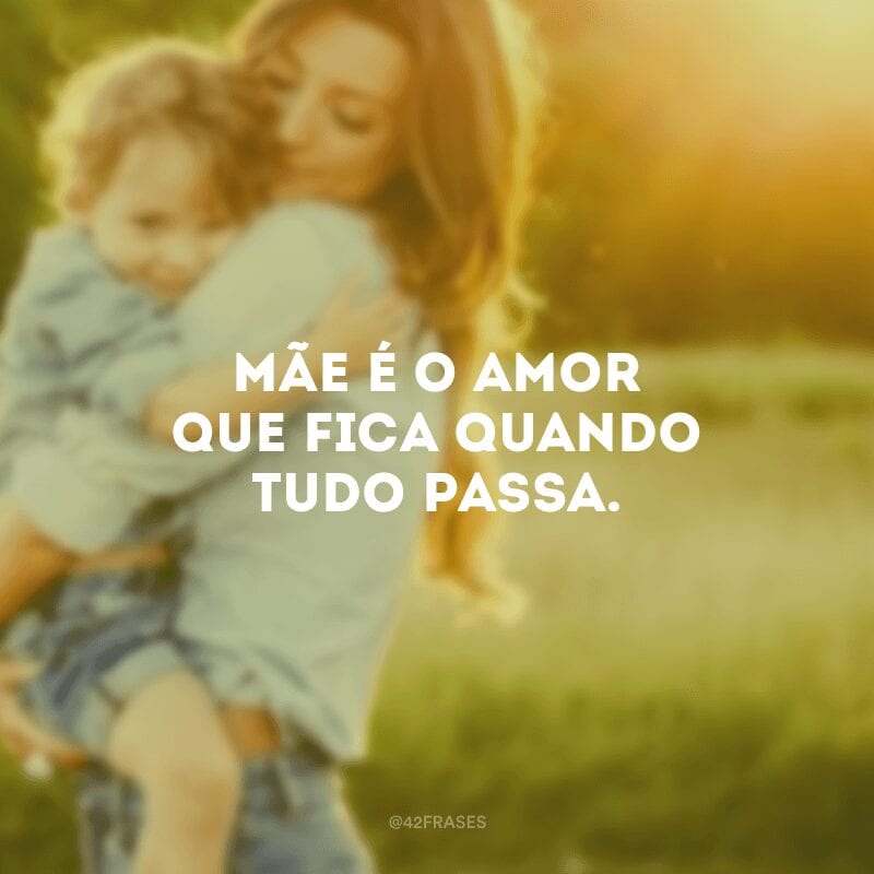 Mãe é o amor que fica quando tudo passa.