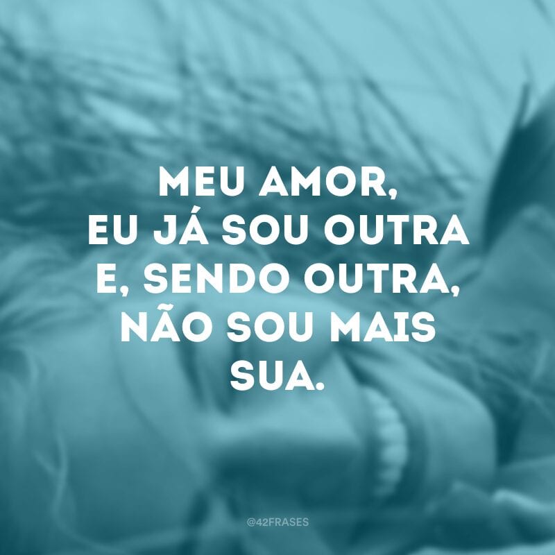 Meu amor, eu já sou outra e, sendo outra, não sou mais sua. 