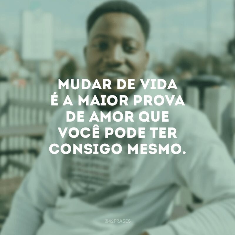 Mudar de vida é a maior prova de amor que você pode ter consigo mesmo.