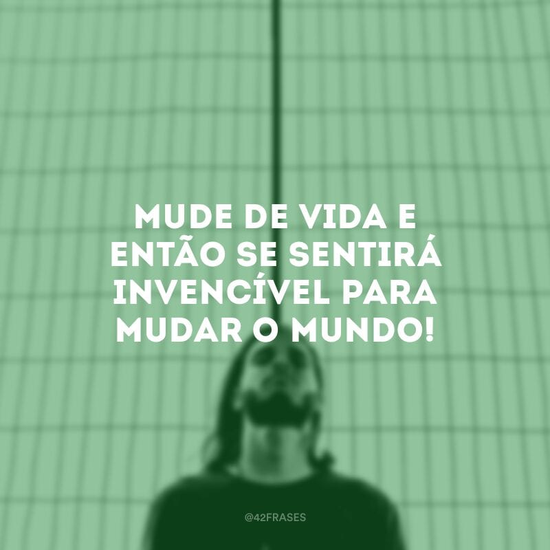 Mude de vida e então se sentirá invencível para mudar o mundo!