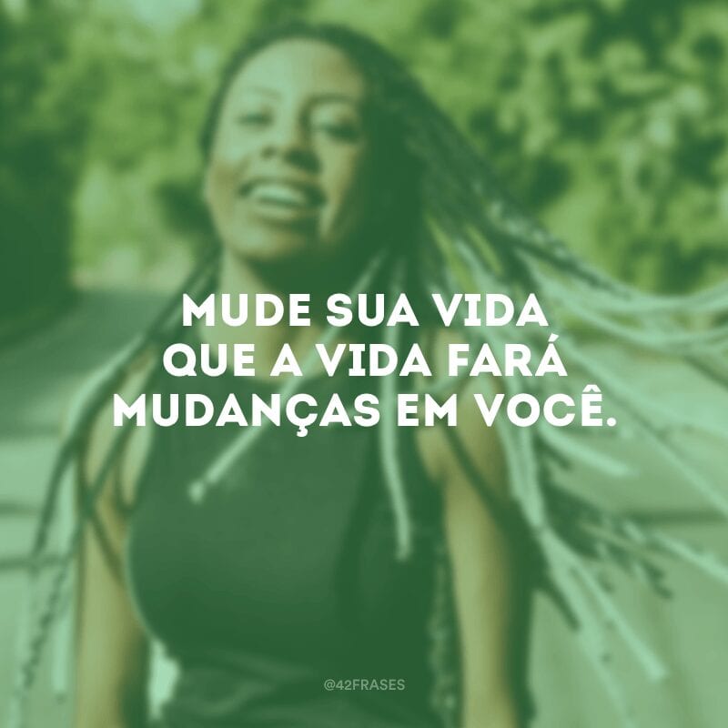 Mude sua vida que a vida fará mudanças em você.

