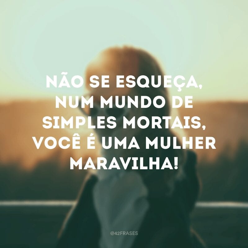 Não se esqueça, num mundo de simples mortais, você é uma mulher maravilha!