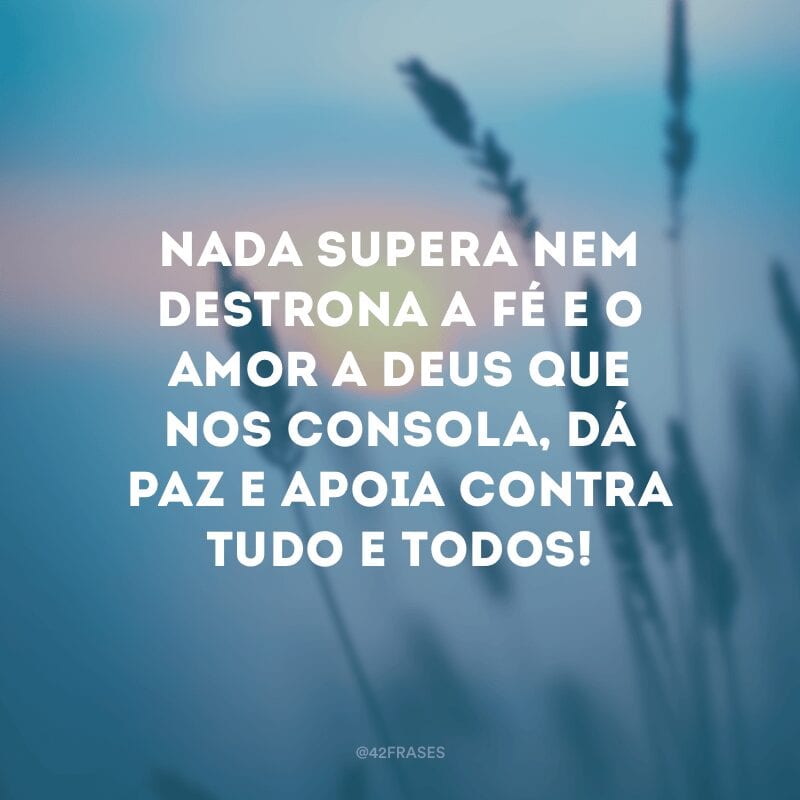 Nada supera nem destrona a fé e o amor a Deus que nos consola, dá paz e apoia contra tudo e todos!