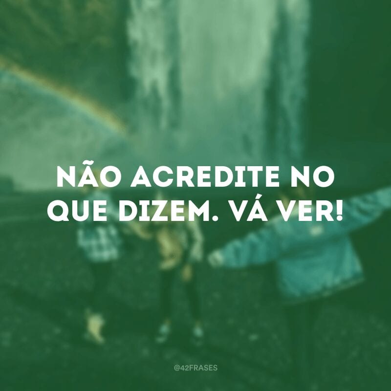 Não acredite no que dizem. Vá ver!