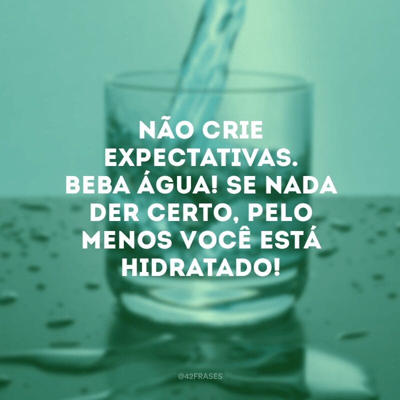 Não crie expectativas. Beba água! Se nada der certo, pelo menos você está hidratado!