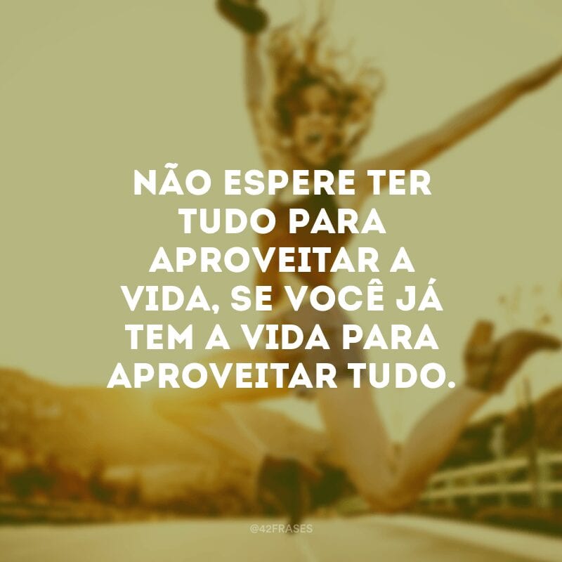 Não espere ter tudo para aproveitar a vida, se você já tem a vida para aproveitar tudo. 