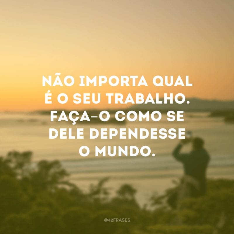 Não importa qual é o seu trabalho. Faça-o como se dele dependesse o mundo.