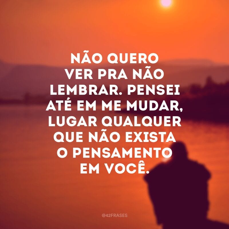 Não quero ver pra não lembrar. Pensei até em me mudar, lugar qualquer que não exista o pensamento em você.