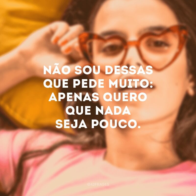 Não sou dessas que pede muito: apenas quero que nada seja pouco. 