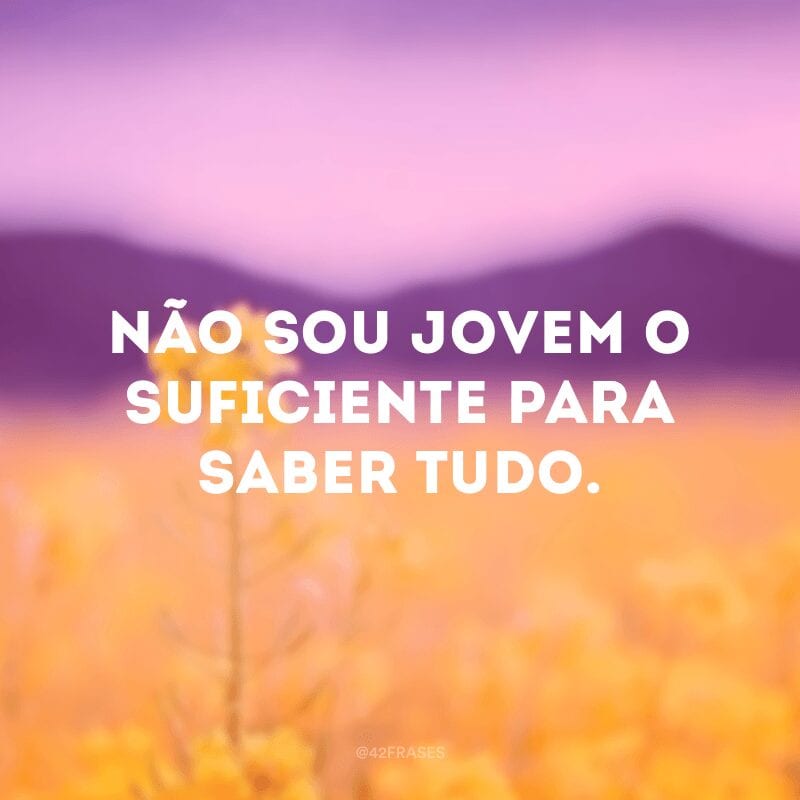 Não sou jovem o suficiente para saber tudo.