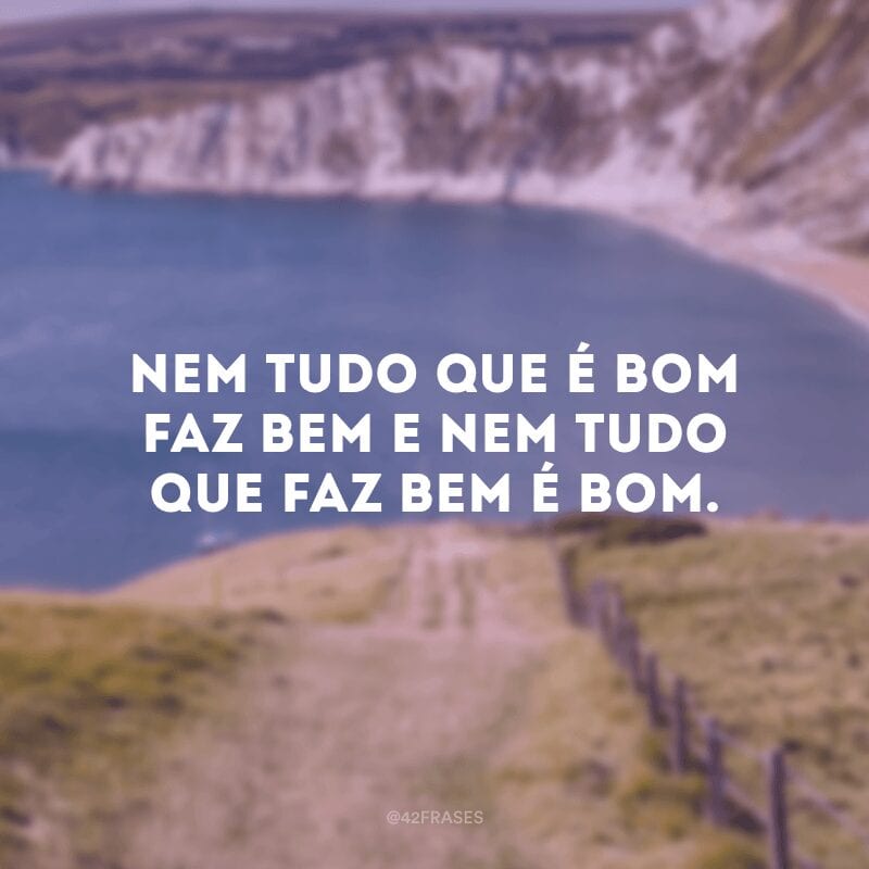 Nem tudo que é bom faz bem e nem tudo que faz bem é bom.