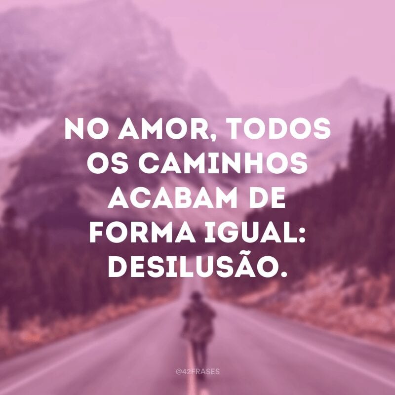 No amor, todos os caminhos acabam de forma igual: desilusão.