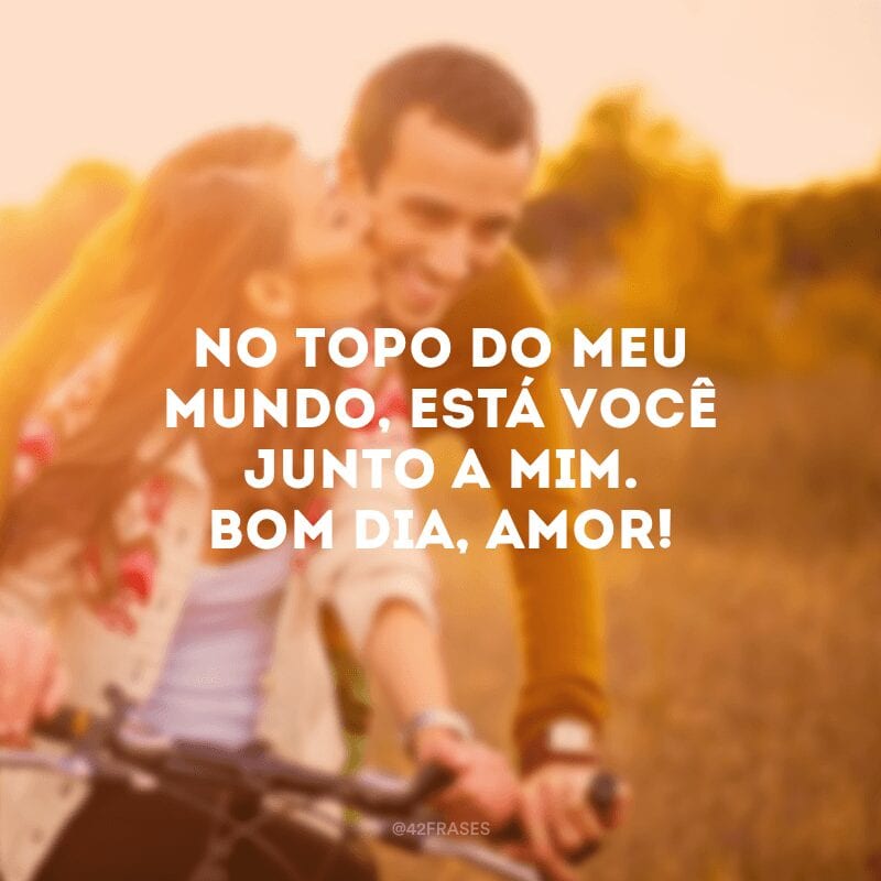 No topo do meu mundo, está você junto a mim. Bom dia, amor!