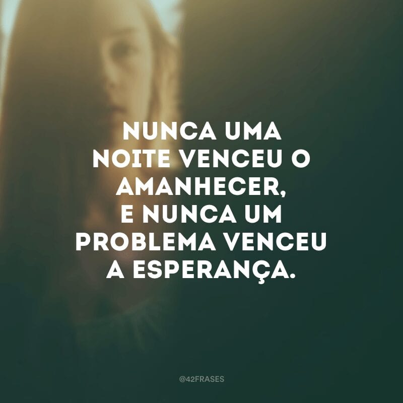 Nunca uma noite venceu o amanhecer, e nunca um problema venceu a esperança.