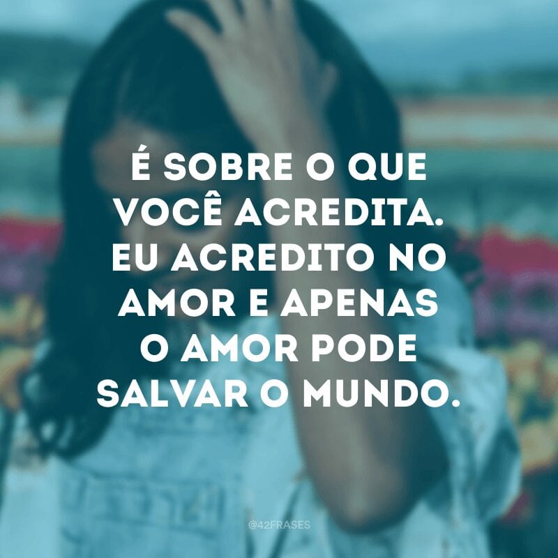 É sobre o que você acredita. Eu acredito no amor e apenas o amor pode salvar o mundo.