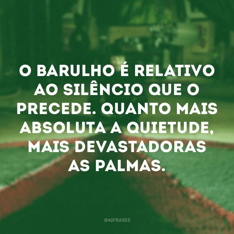 O barulho é relativo ao silêncio que o precede. Quanto mais absoluta a quietude, mais devastadoras as palmas.