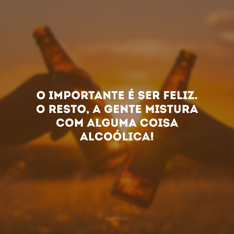 O importante é ser feliz. O resto, a gente mistura com alguma coisa alcoólica!