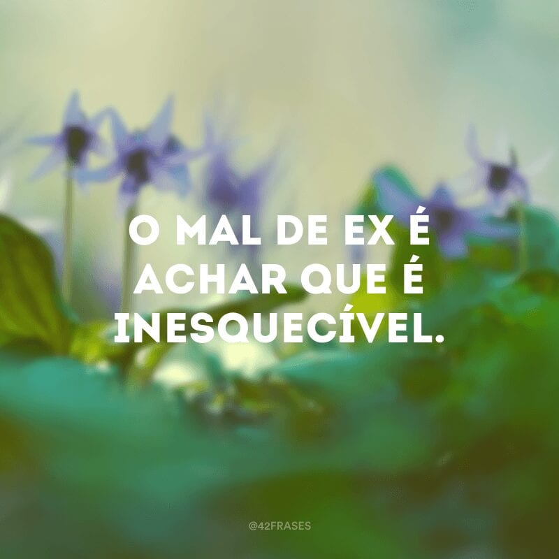 O mal de ex é achar que é inesquecível.