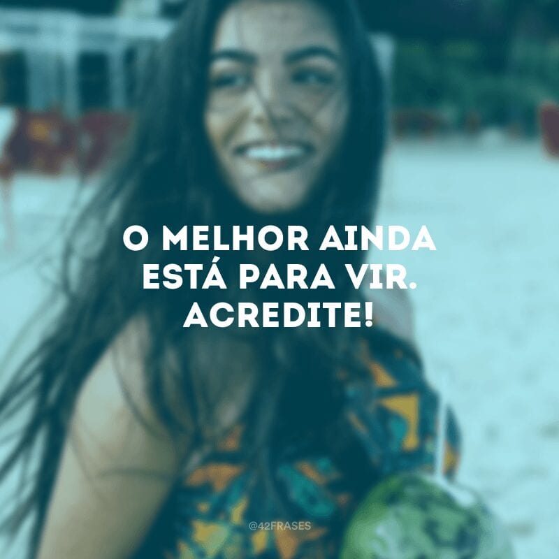 O melhor ainda está para vir. Acredite! 