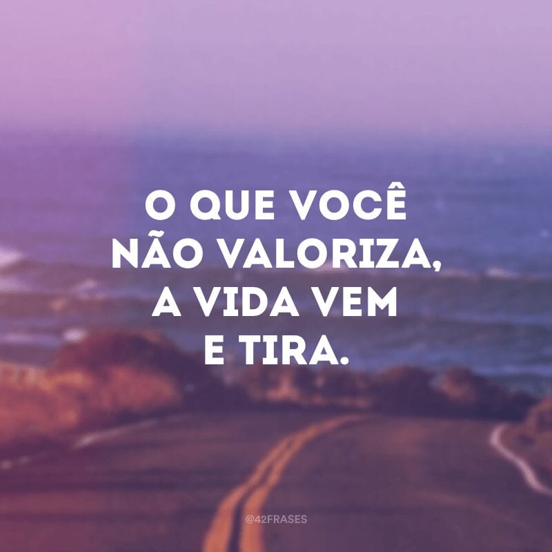 O que você não valoriza, a vida vem e tira.