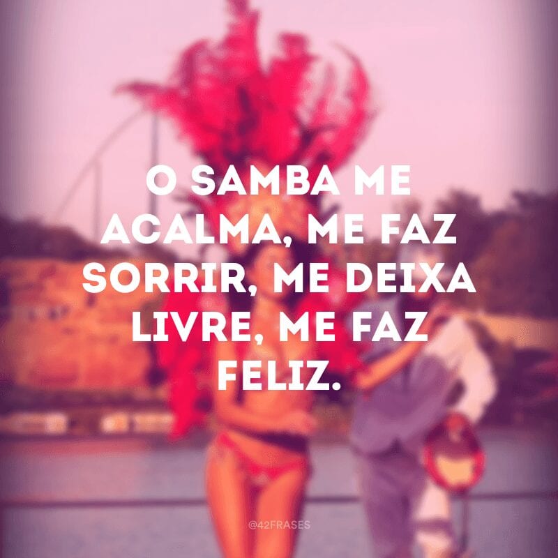 O samba me acalma, me faz sorrir, me deixa livre, me faz feliz.